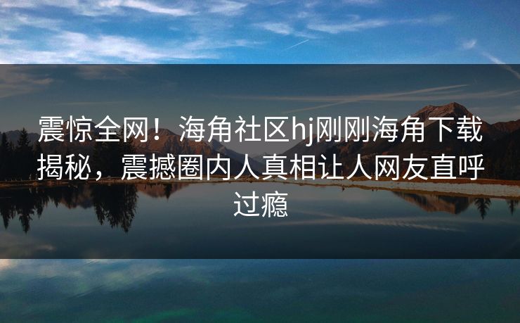 震惊全网！海角社区hj刚刚海角下载揭秘，震撼圈内人真相让人网友直呼过瘾