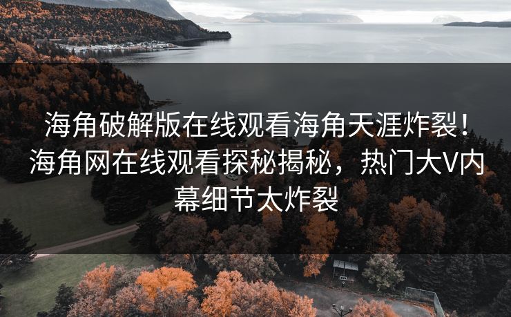 海角破解版在线观看海角天涯炸裂！海角网在线观看探秘揭秘，热门大V内幕细节太炸裂