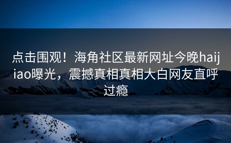 点击围观！海角社区最新网址今晚haijiao曝光，震撼真相真相大白网友直呼过瘾