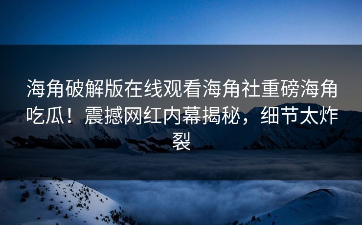 海角破解版在线观看海角社重磅海角吃瓜！震撼网红内幕揭秘，细节太炸裂