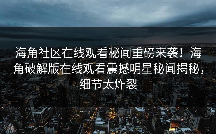 海角社区在线观看秘闻重磅来袭！海角破解版在线观看震撼明星秘闻揭秘，细节太炸裂