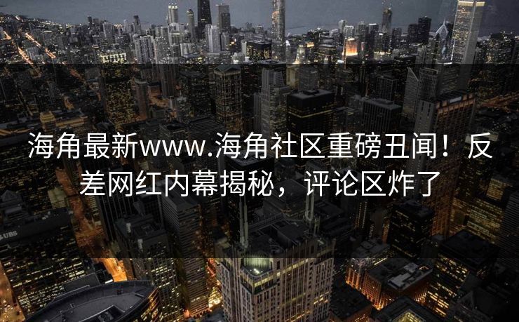 海角最新www.海角社区重磅丑闻！反差网红内幕揭秘，评论区炸了
