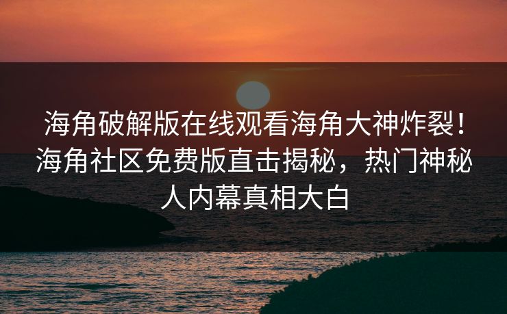 海角破解版在线观看海角大神炸裂！海角社区免费版直击揭秘，热门神秘人内幕真相大白
