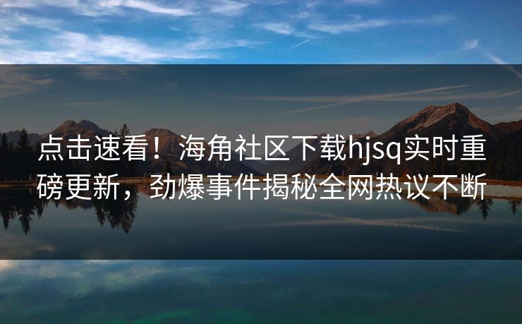 点击速看！海角社区下载hjsq实时重磅更新，劲爆事件揭秘全网热议不断