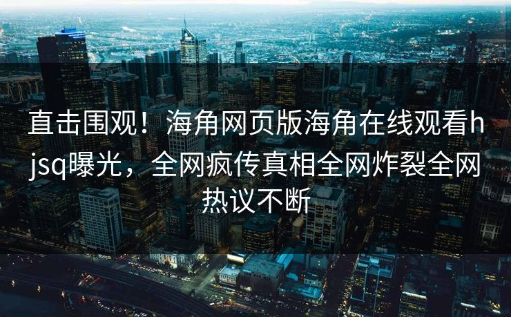 直击围观！海角网页版海角在线观看hjsq曝光，全网疯传真相全网炸裂全网热议不断