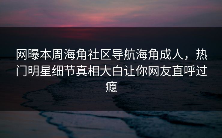 网曝本周海角社区导航海角成人，热门明星细节真相大白让你网友直呼过瘾