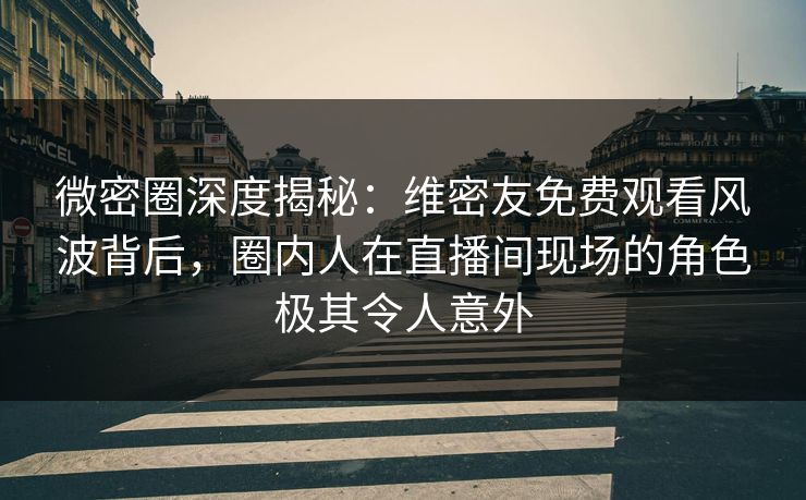 微密圈深度揭秘：维密友免费观看风波背后，圈内人在直播间现场的角色极其令人意外