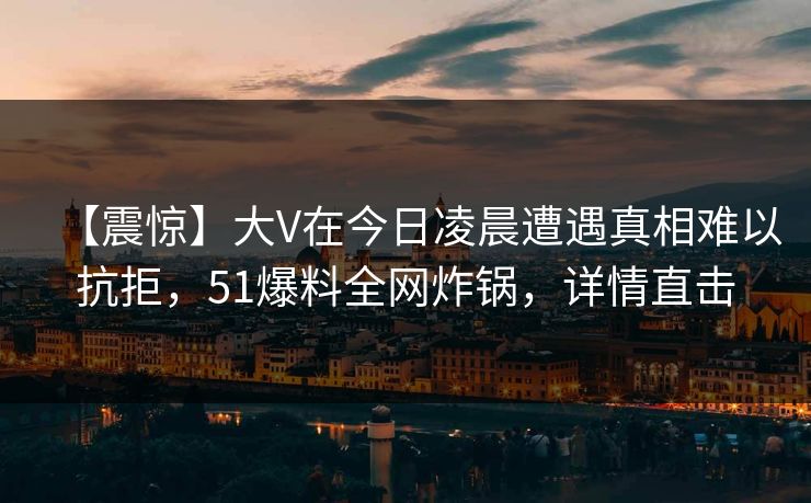 【震惊】大V在今日凌晨遭遇真相难以抗拒，51爆料全网炸锅，详情直击