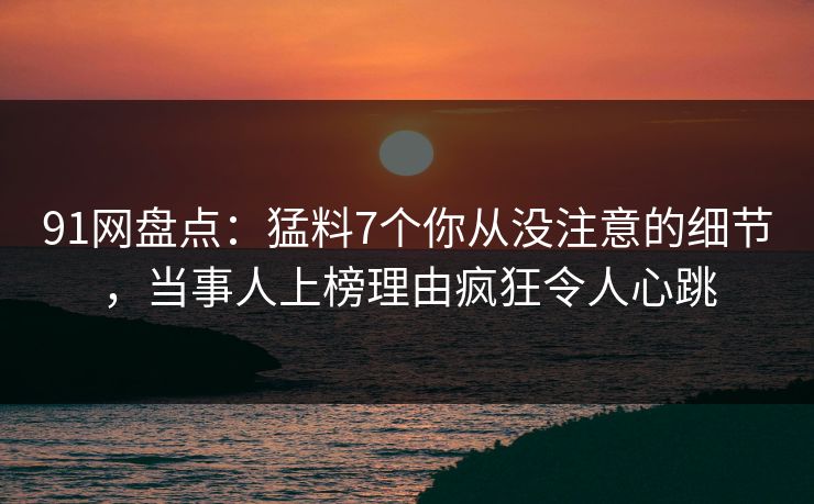 91网盘点：猛料7个你从没注意的细节，当事人上榜理由疯狂令人心跳