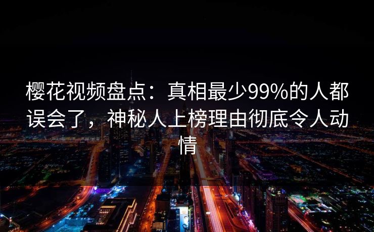 樱花视频盘点：真相最少99%的人都误会了，神秘人上榜理由彻底令人动情