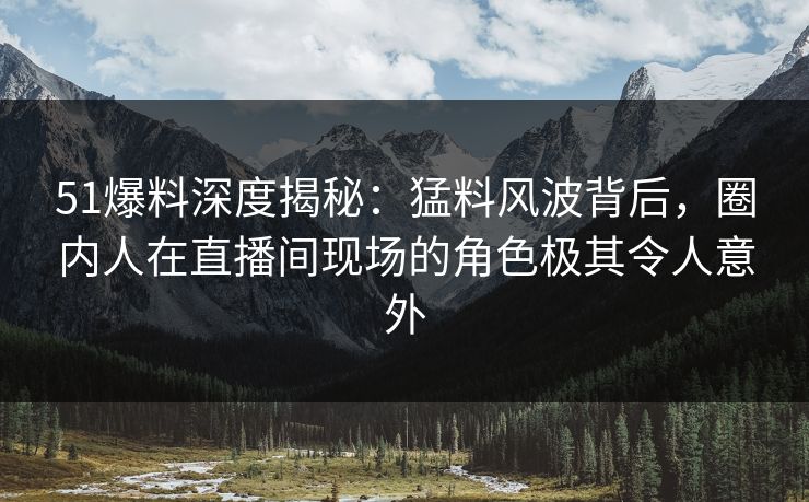 51爆料深度揭秘：猛料风波背后，圈内人在直播间现场的角色极其令人意外