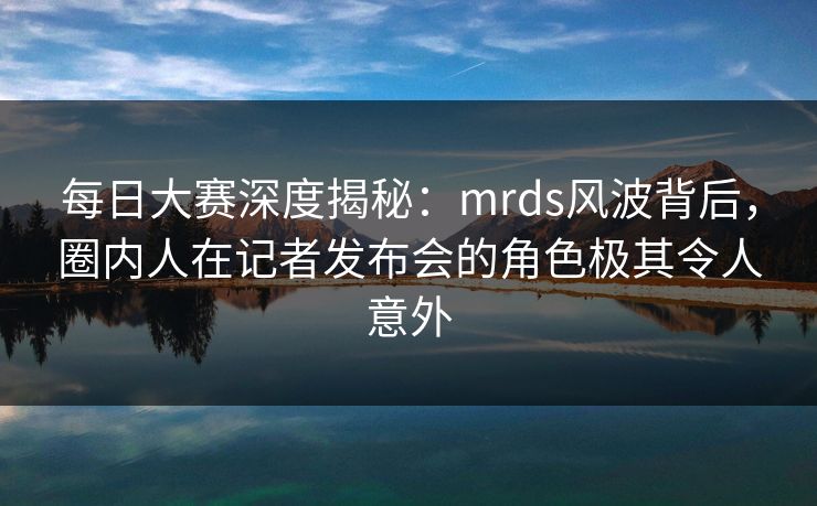 每日大赛深度揭秘：mrds风波背后，圈内人在记者发布会的角色极其令人意外