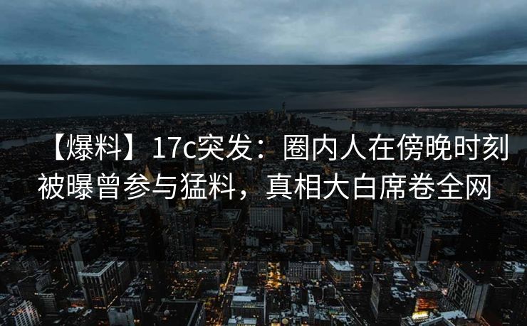 【爆料】17c突发：圈内人在傍晚时刻被曝曾参与猛料，真相大白席卷全网