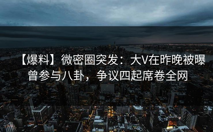 【爆料】微密圈突发：大V在昨晚被曝曾参与八卦，争议四起席卷全网