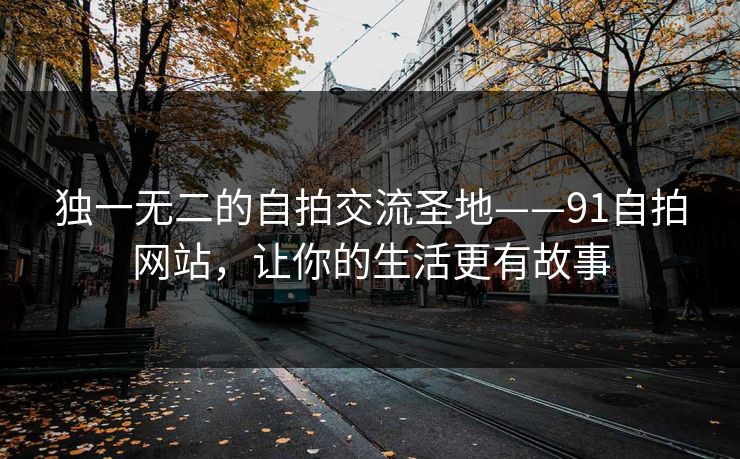 独一无二的自拍交流圣地——91自拍网站，让你的生活更有故事