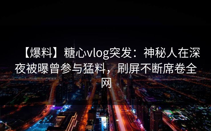 【爆料】糖心vlog突发：神秘人在深夜被曝曾参与猛料，刷屏不断席卷全网