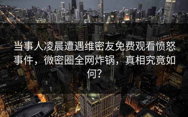 当事人凌晨遭遇维密友免费观看愤怒事件，微密圈全网炸锅，真相究竟如何？