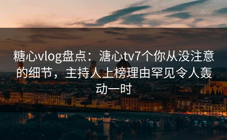 糖心vlog盘点：溏心tv7个你从没注意的细节，主持人上榜理由罕见令人轰动一时