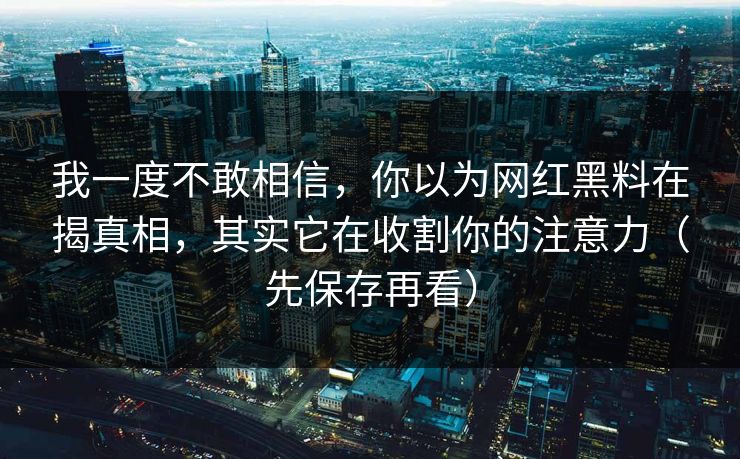 我一度不敢相信，你以为网红黑料在揭真相，其实它在收割你的注意力（先保存再看）