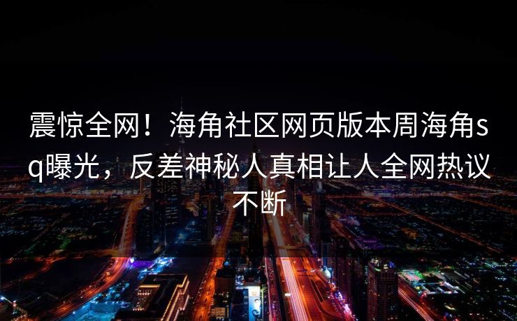 震惊全网！海角社区网页版本周海角sq曝光，反差神秘人真相让人全网热议不断