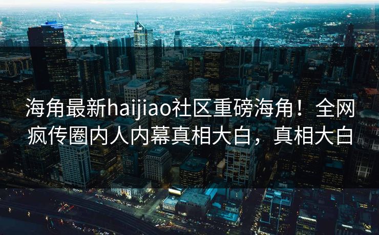 海角最新haijiao社区重磅海角！全网疯传圈内人内幕真相大白，真相大白