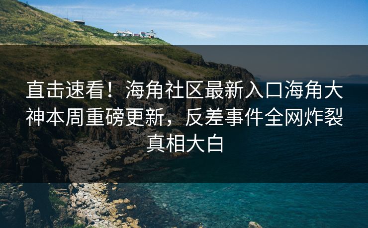 直击速看！海角社区最新入口海角大神本周重磅更新，反差事件全网炸裂真相大白