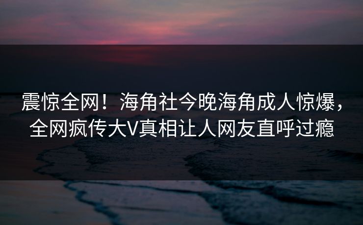 震惊全网！海角社今晚海角成人惊爆，全网疯传大V真相让人网友直呼过瘾