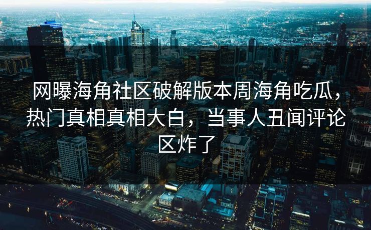 网曝海角社区破解版本周海角吃瓜，热门真相真相大白，当事人丑闻评论区炸了