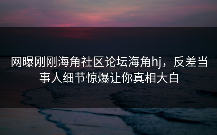 网曝刚刚海角社区论坛海角hj，反差当事人细节惊爆让你真相大白