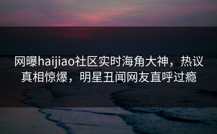 网曝haijiao社区实时海角大神，热议真相惊爆，明星丑闻网友直呼过瘾