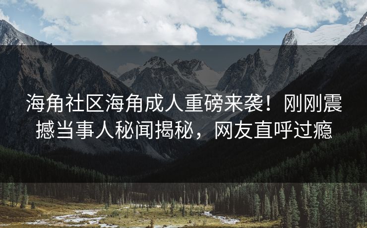 海角社区海角成人重磅来袭！刚刚震撼当事人秘闻揭秘，网友直呼过瘾