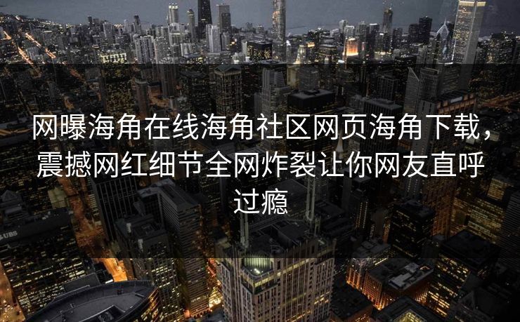 网曝海角在线海角社区网页海角下载，震撼网红细节全网炸裂让你网友直呼过瘾