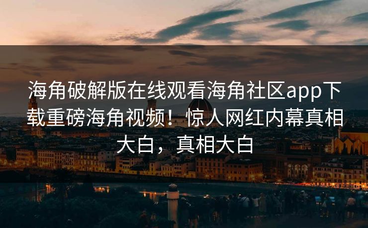 海角破解版在线观看海角社区app下载重磅海角视频！惊人网红内幕真相大白，真相大白