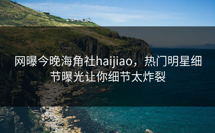 网曝今晚海角社haijiao，热门明星细节曝光让你细节太炸裂