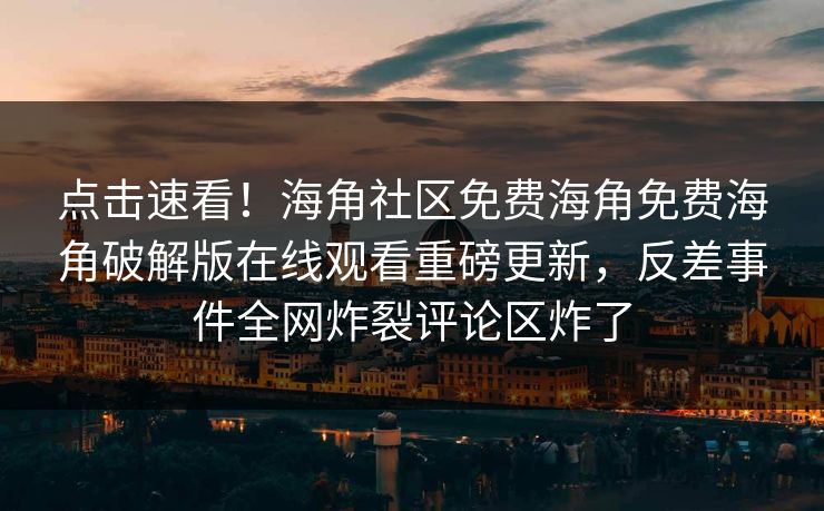点击速看！海角社区免费海角免费海角破解版在线观看重磅更新，反差事件全网炸裂评论区炸了