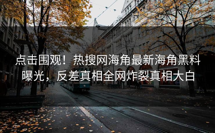 点击围观！热搜网海角最新海角黑料曝光，反差真相全网炸裂真相大白