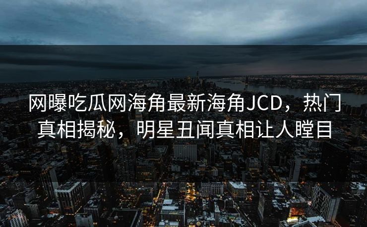 网曝吃瓜网海角最新海角JCD，热门真相揭秘，明星丑闻真相让人瞠目