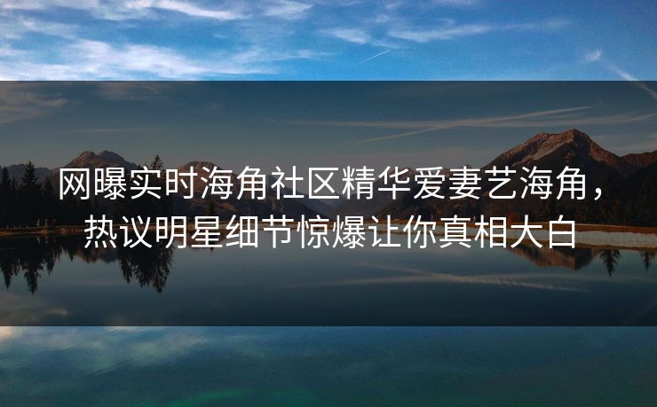 网曝实时海角社区精华爱妻艺海角，热议明星细节惊爆让你真相大白