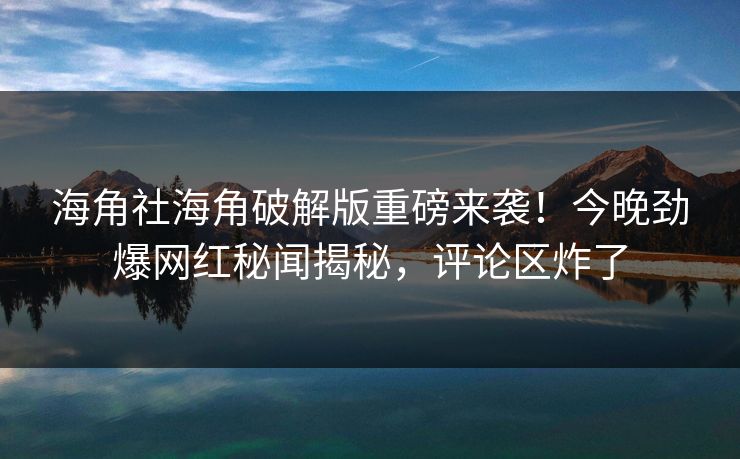 海角社海角破解版重磅来袭！今晚劲爆网红秘闻揭秘，评论区炸了