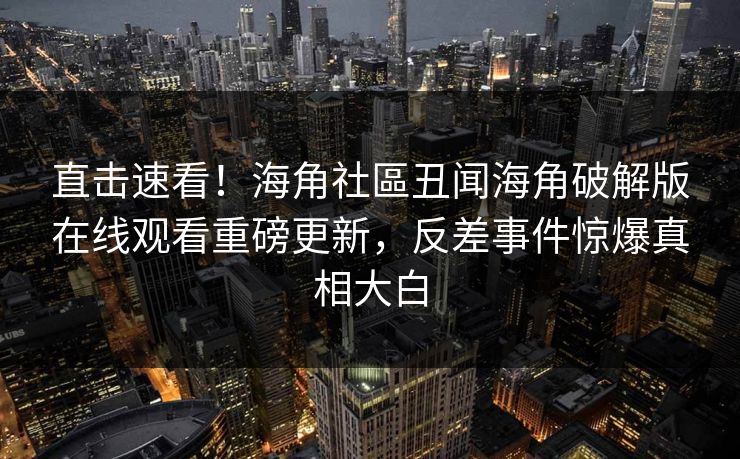直击速看！海角社區丑闻海角破解版在线观看重磅更新，反差事件惊爆真相大白