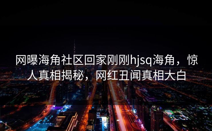 网曝海角社区回家刚刚hjsq海角,惊人真相揭秘,网红丑闻真相大白