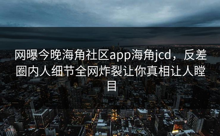 网曝今晚海角社区app海角jcd,反差圈内人细节全网炸裂让你真相让人瞠目
