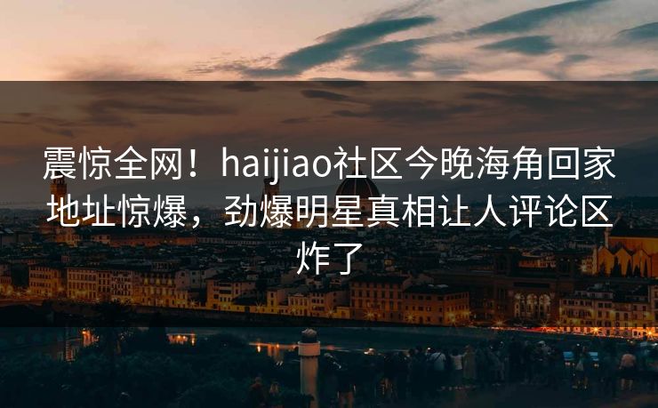 震惊全网!haijiao社区今晚海角回家地址惊爆,劲爆明星真相让人评论区炸了
