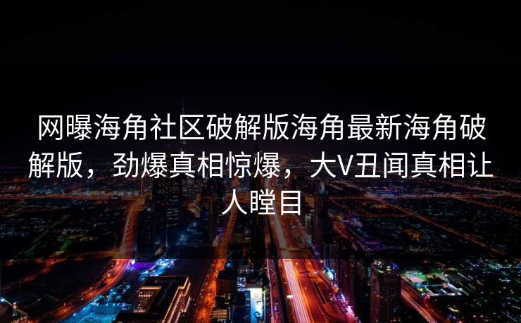 网曝海角社区破解版海角最新海角破解版，劲爆真相惊爆，大V丑闻真相让人瞠目