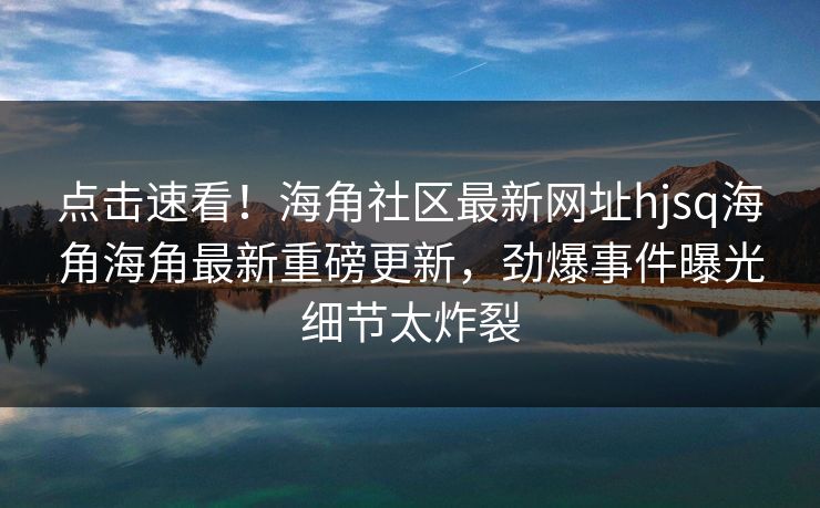 点击速看！海角社区最新网址hjsq海角海角最新重磅更新，劲爆事件曝光细节太炸裂