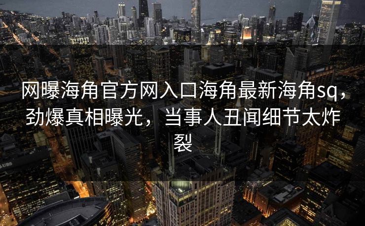网曝海角官方网入口海角最新海角sq，劲爆真相曝光，当事人丑闻细节太炸裂