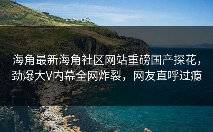 海角最新海角社区网站重磅国产探花，劲爆大V内幕全网炸裂，网友直呼过瘾