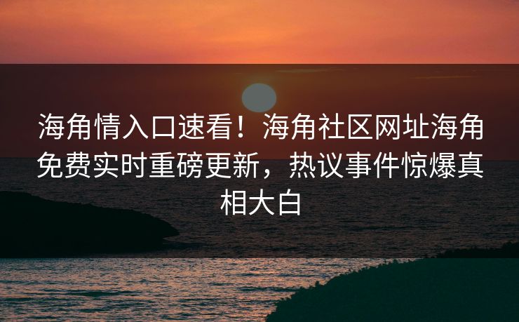 海角情入口速看！海角社区网址海角免费实时重磅更新，热议事件惊爆真相大白