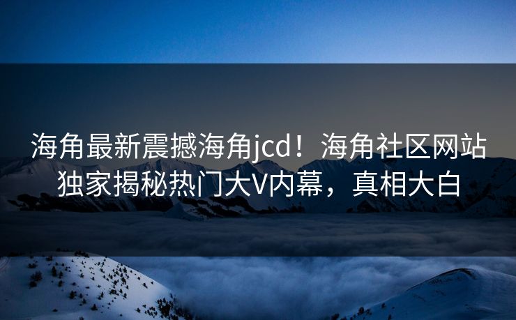 海角最新震撼海角jcd！海角社区网站独家揭秘热门大V内幕，真相大白