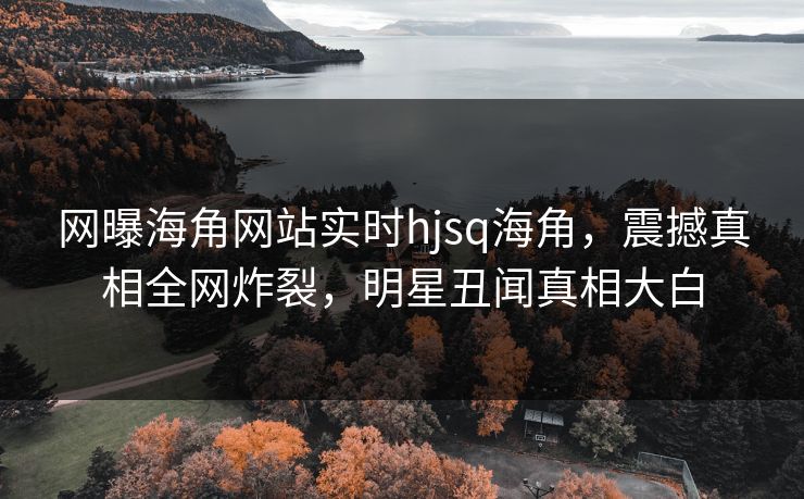 网曝海角网站实时hjsq海角，震撼真相全网炸裂，明星丑闻真相大白